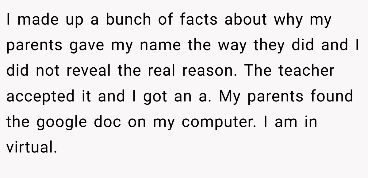 I made up a bunch of facts about why my parents gave my name the way they did and I did not reveal the real reason. The teacher accepted it and I got an a. My parents found the google doc on my computer. I am in virtual.