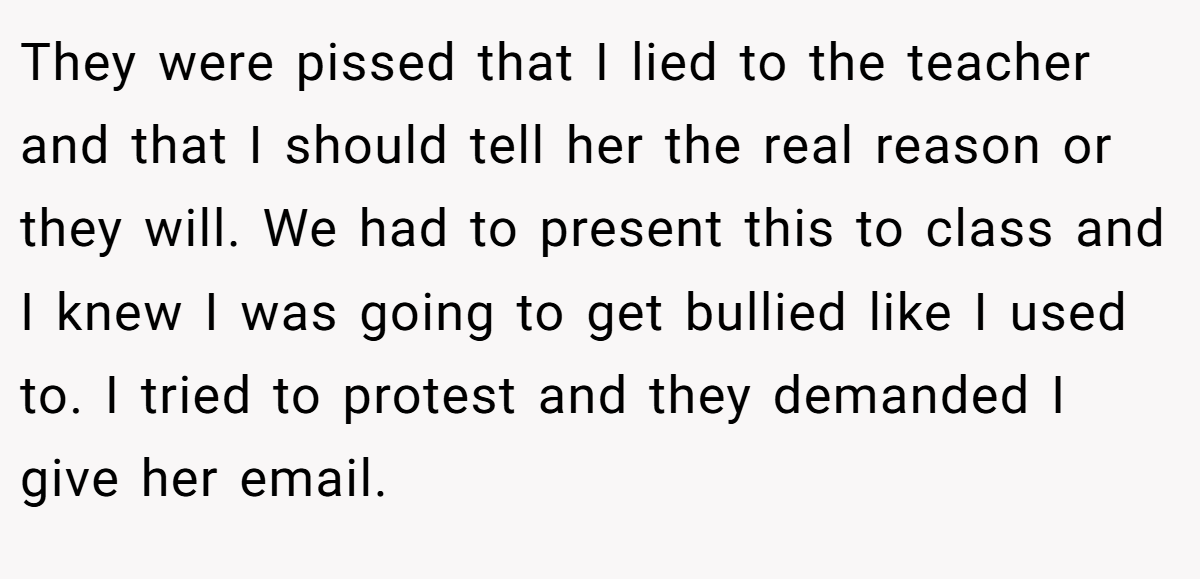 They were pissed that I lied to the teacher and that I should tell her the real reason or they will. We had to present this to class and I knew I was going to get bullied like I used to. I tried to protest and they demanded I give her email.