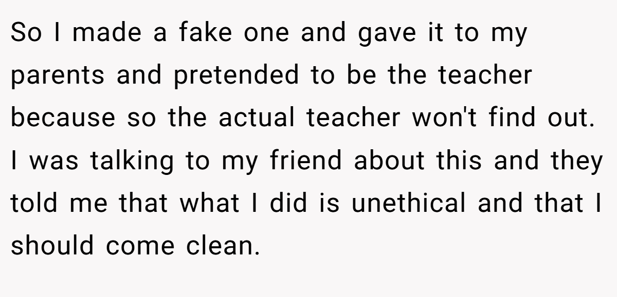 So I made a fake one and gave it to my parents and pretended to be the teacher because so the actual teacher won't find out. I was talking to my friend about this and they told me that what I did is unethical and that I should come clean.
