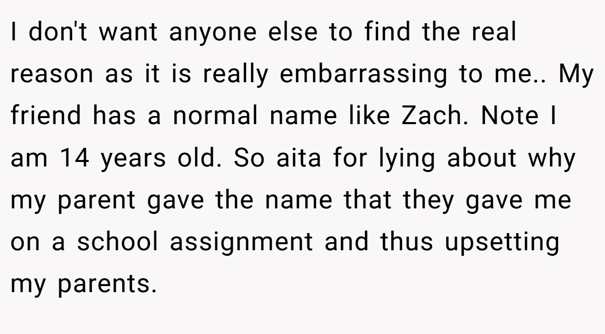 I don't want anyone else to find the real reason as it is really embarrassing to me.. My friend has a normal name like Zach. Note I am 14 years old. So aita for lying about why my parent gave the name that they gave me on a school assignment and thus upsetting my parents.