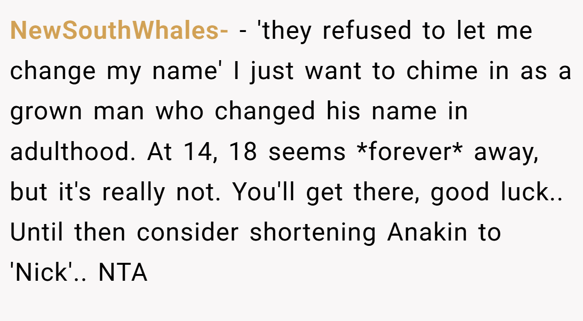 NewSouthWhales- - 'they refused to let me change my name' I just want to chime in as a grown man who changed his name in adulthood. At 14, 18 seems *forever* away, but it's really not. You'll get there, good luck.. Until then consider shortening Anakin to 'Nick'.. NTA