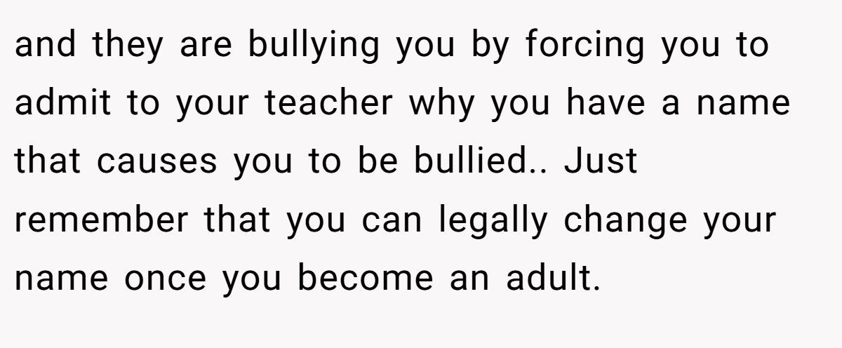 and they are bullying you by forcing you to admit to your teacher why you have a name that causes you to be bullied.. Just remember that you can legally change your name once you become an adult.
