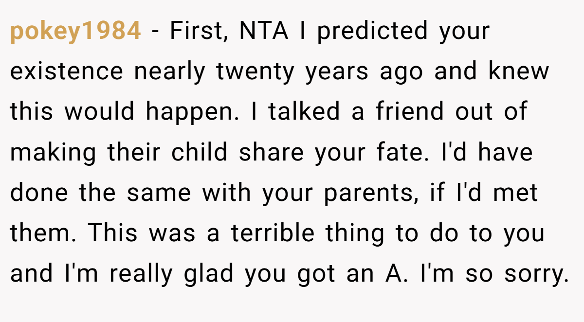 pokey1984 - First, NTA I predicted your existence nearly twenty years ago and knew this would happen. I talked a friend out of making their child share your fate. I'd have done the same with your parents, if I'd met them. This was a terrible thing to do to you and I'm really glad you got an A. I'm so sorry.