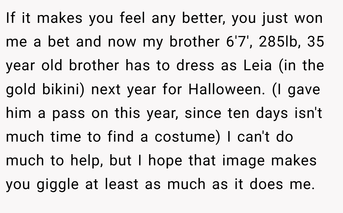 If it makes you feel any better, you just won me a bet and now my brother 6'7', 285lb, 35 year old brother has to dress as Leia (in the gold bikini) next year for Halloween. (I gave him a pass on this year, since ten days isn't much time to find a costume) I can't do much to help, but I hope that image makes you giggle at least as much as it does me.