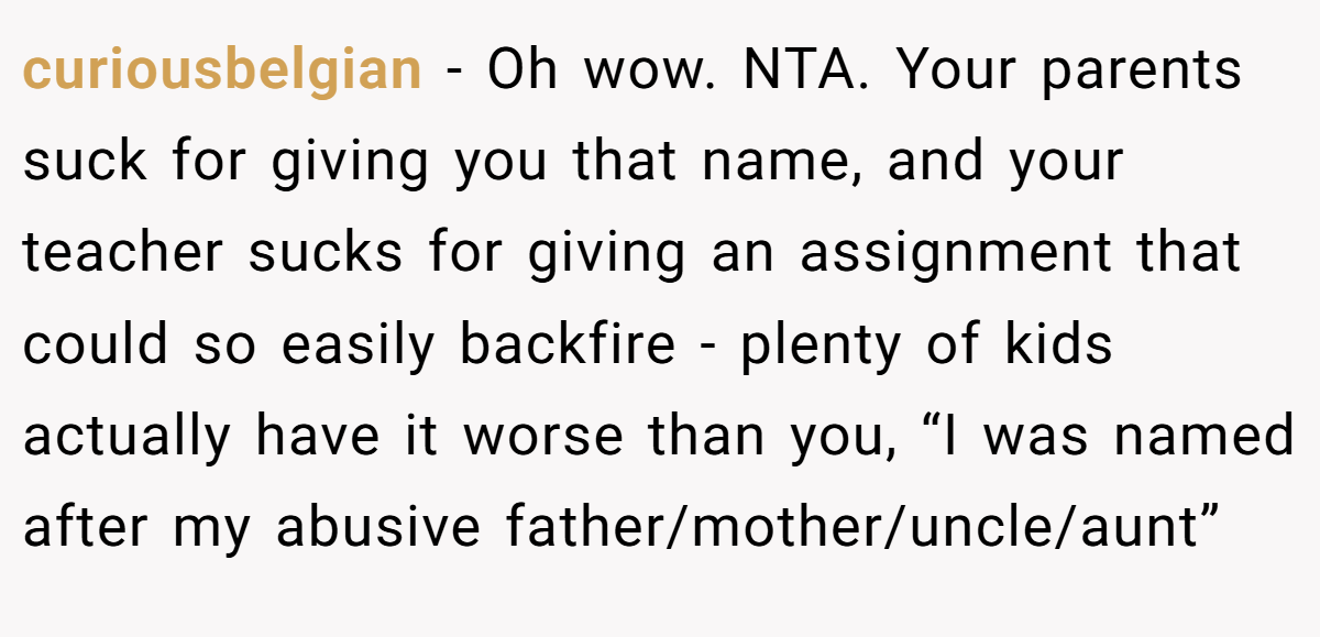 curiousbelgian - Oh wow. NTA. Your parents suck for giving you that name, and your teacher sucks for giving an assignment that could so easily backfire - plenty of kids actually have it worse than you, “I was named after my abusive father/mother/uncle/aunt”