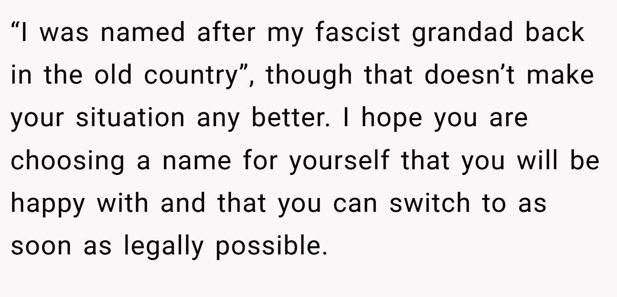 “I was named after my fascist grandad back in the old country”, though that doesn’t make your situation any better. I hope you are choosing a name for yourself that you will be happy with and that you can switch to as soon as legally possible.
