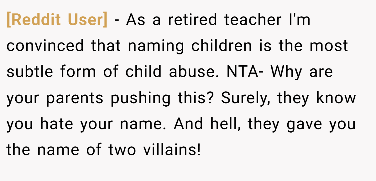 [Reddit User] - As a retired teacher I'm convinced that naming children is the most subtle form of child abuse. NTA- Why are your parents pushing this? Surely, they know you hate your name. And hell, they gave you the name of two villains!