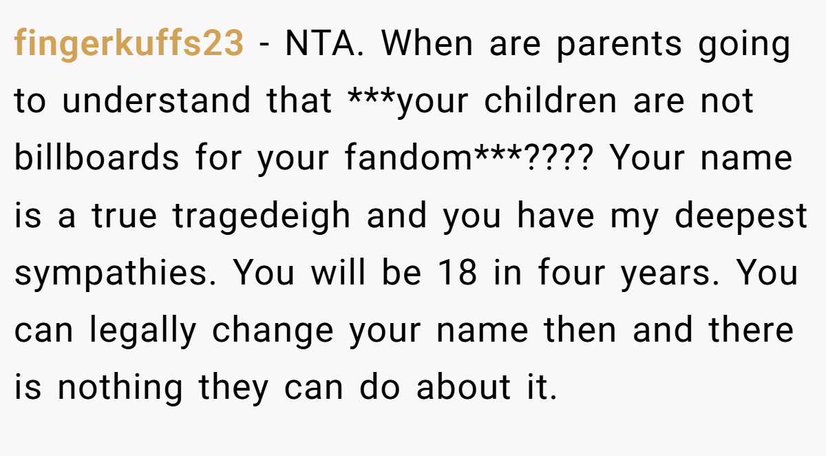 fingerkuffs23 - NTA. When are parents going to understand that ***your children are not billboards for your fandom***???? Your name is a true tragedeigh and you have my deepest sympathies. You will be 18 in four years. You can legally change your name then and there is nothing they can do about it.