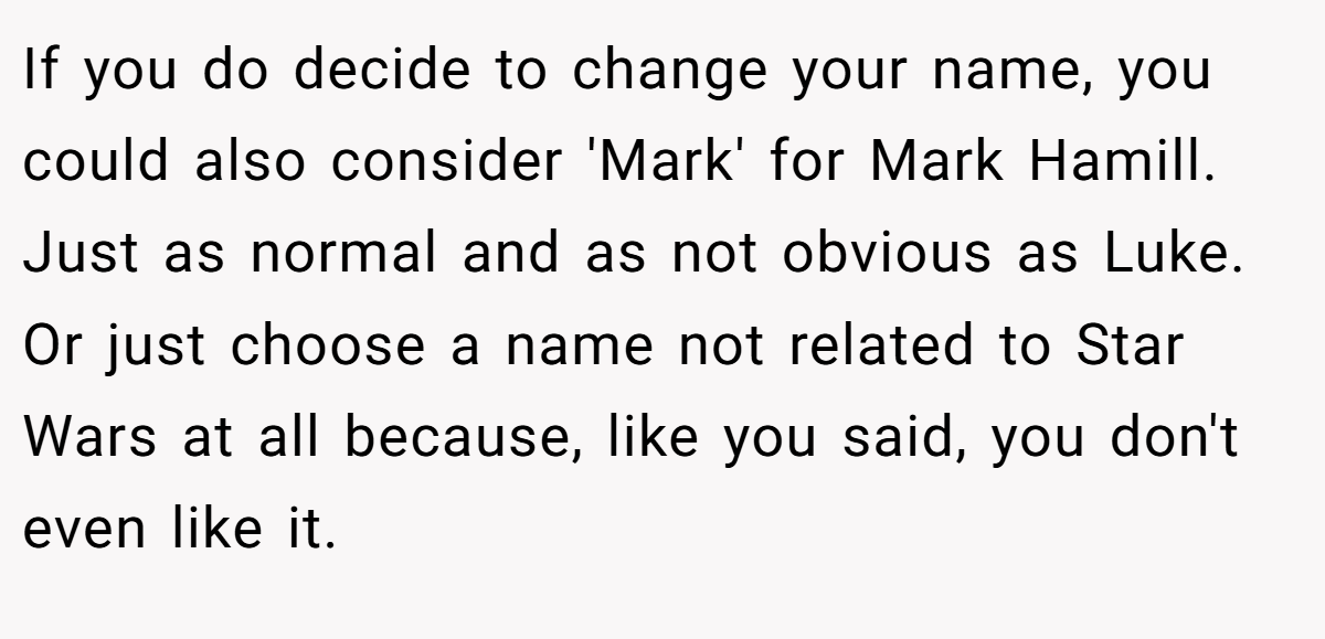 If you do decide to change your name, you could also consider 'Mark' for Mark Hamill. Just as normal and as not obvious as Luke. Or just choose a name not related to Star Wars at all because, like you said, you don't even like it.