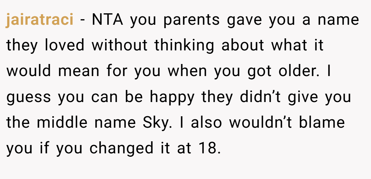jairatraci - NTA you parents gave you a name they loved without thinking about what it would mean for you when you got older. I guess you can be happy they didn’t give you the middle name Sky. I also wouldn’t blame you if you changed it at 18.
