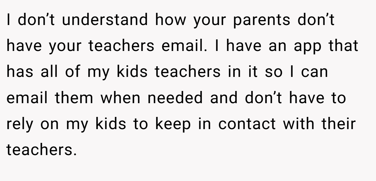 I don’t understand how your parents don’t have your teachers email. I have an app that has all of my kids teachers in it so I can email them when needed and don’t have to rely on my kids to keep in contact with their teachers.