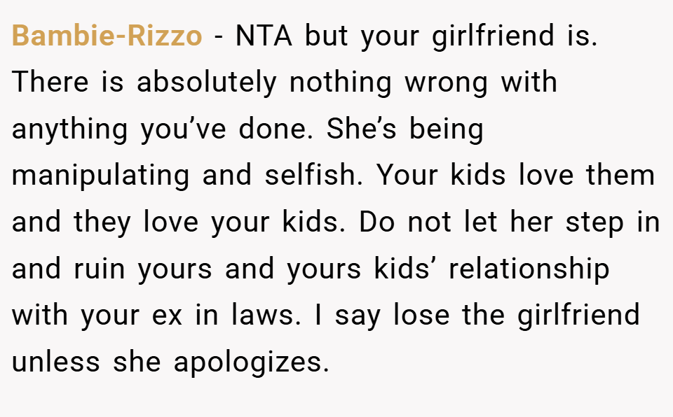 Bambie-Rizzo − NTA but your girlfriend is. There is absolutely nothing wrong with anything you’ve done. She’s being manipulating and selfish. Your kids love them and they love your kids. Do not let her step in and ruin yours and yours kids’ relationship with your ex in laws. I say lose the girlfriend unless she apologizes.
