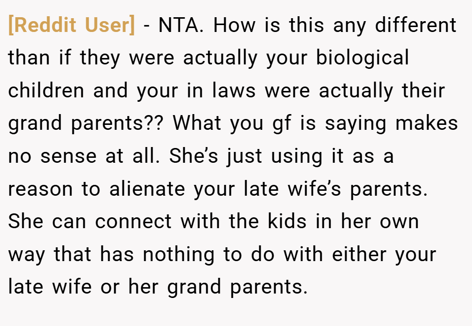 [Reddit User] − NTA. How is this any different than if they were actually your biological children and your in laws were actually their grand parents?? What you gf is saying makes no sense at all. She’s just using it as a reason to alienate your late wife’s parents. She can connect with the kids in her own way that has nothing to do with either your late wife or her grand parents.