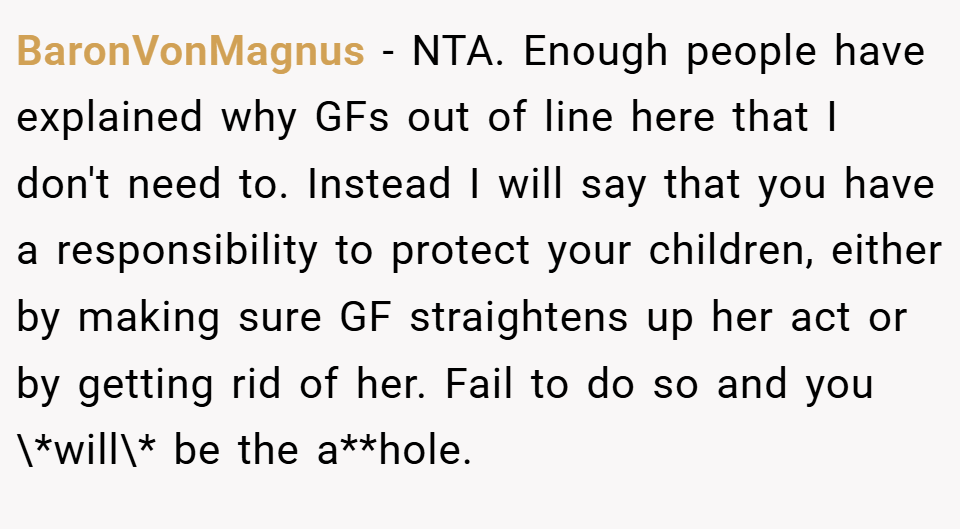 BaronVonMagnus − NTA. Enough people have explained why GFs out of line here that I don't need to. Instead I will say that you have a responsibility to protect your children, either by making sure GF straightens up her act or by getting rid of her. Fail to do so and you \*will\* be the a**hole.