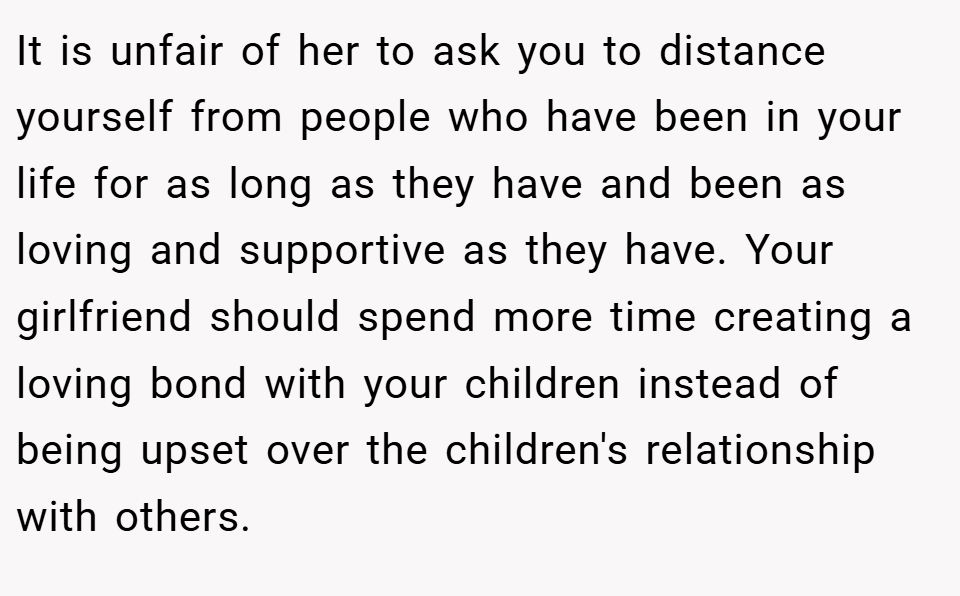 It is unfair of her to ask you to distance yourself from people who have been in your life for as long as they have and been as loving and supportive as they have. Your girlfriend should spend more time creating a loving bond with your children instead of being upset over the children's relationship with others.