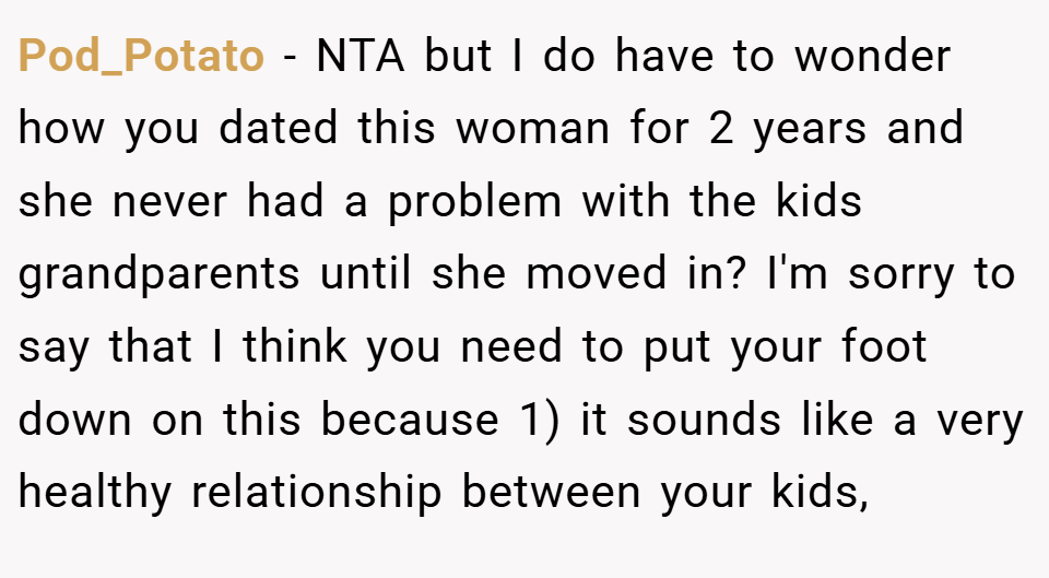 Pod_Potato − NTA but I do have to wonder how you dated this woman for 2 years and she never had a problem with the kids grandparents until she moved in? I'm sorry to say that I think you need to put your foot down on this because 1) it sounds like a very healthy relationship between your kids,