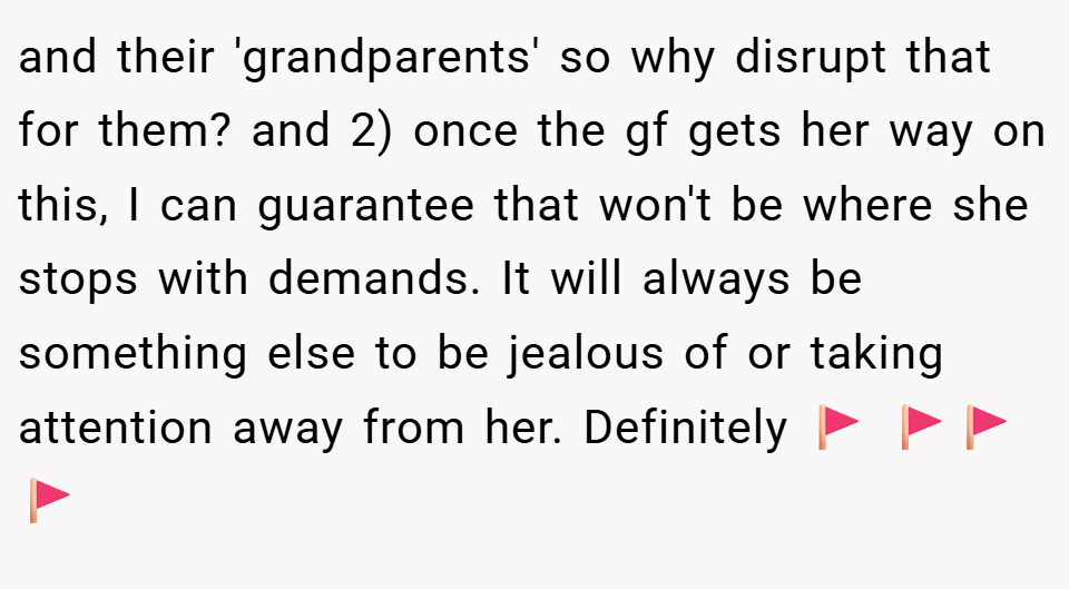 and their 'grandparents' so why disrupt that for them? and 2) once the gf gets her way on this, I can guarantee that won't be where she stops with demands. It will always be something else to be jealous of or taking attention away from her. Definitely 🚩 🚩🚩🚩
