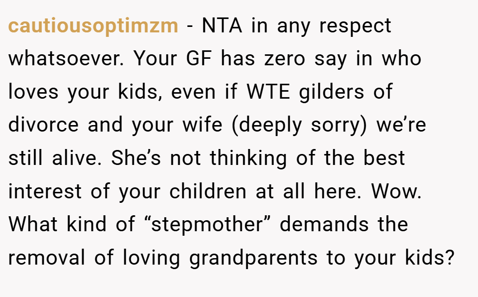 cautiousoptimzm − NTA in any respect whatsoever. Your GF has zero say in who loves your kids, even if WTE gilders of divorce and your wife (deeply sorry) we’re still alive. She’s not thinking of the best interest of your children at all here. Wow. What kind of “stepmother” demands the removal of loving grandparents to your kids?