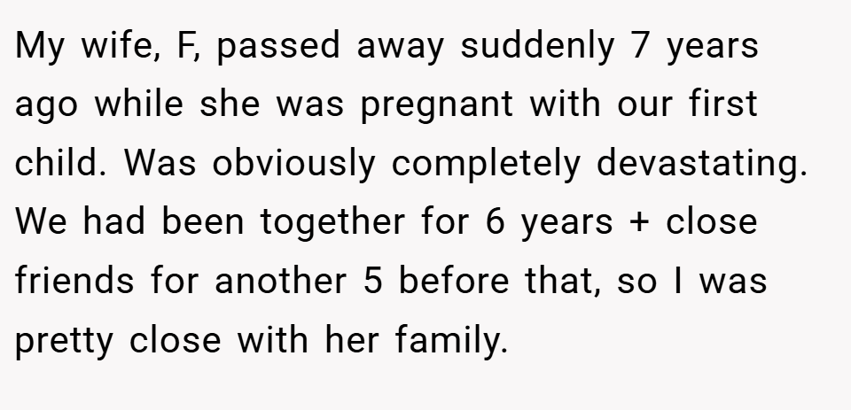 My wife, F, passed away suddenly 7 years ago while she was pregnant with our first child. Was obviously completely devastating. We had been together for 6 years + close friends for another 5 before that, so I was pretty close with her family.