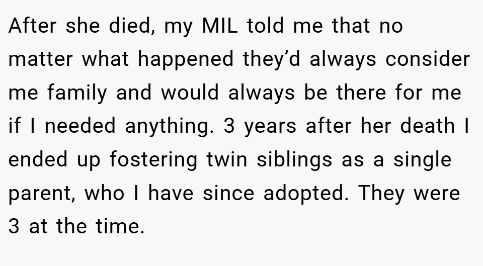 After she died, my MIL told me that no matter what happened they’d always consider me family and would always be there for me if I needed anything. 3 years after her death I ended up fostering twin siblings as a single parent, who I have since adopted. They were 3 at the time.