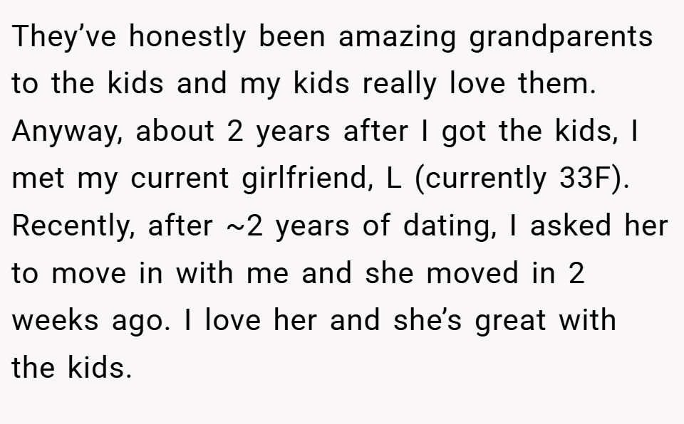 They’ve honestly been amazing grandparents to the kids and my kids really love them. Anyway, about 2 years after I got the kids, I met my current girlfriend, L (currently 33F). Recently, after ~2 years of dating, I asked her to move in with me and she moved in 2 weeks ago. I love her and she’s great with the kids.