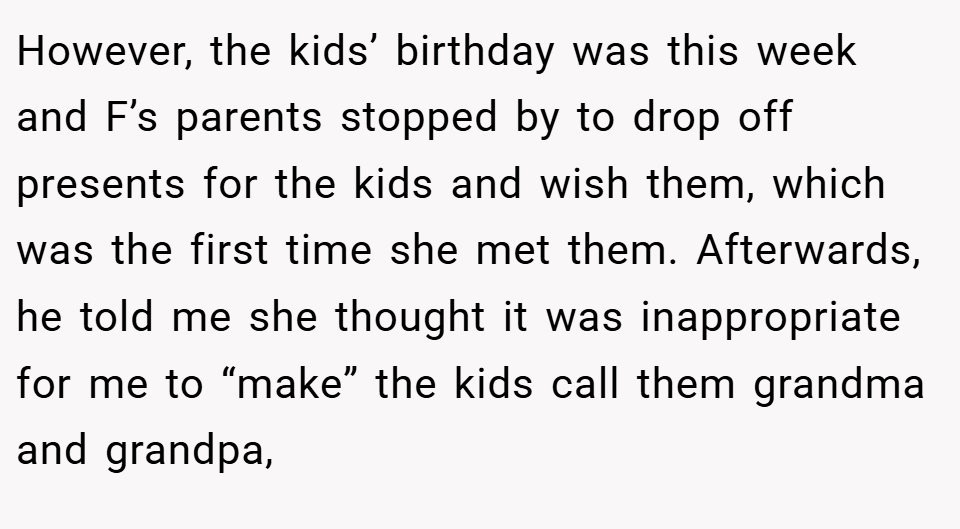 However, the kids’ birthday was this week and F’s parents stopped by to drop off presents for the kids and wish them, which was the first time she met them. Afterwards, he told me she thought it was inappropriate for me to “make” the kids call them grandma and grandpa,
