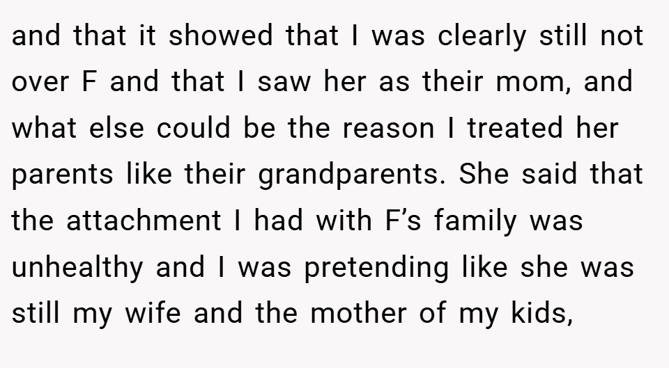 and that it showed that I was clearly still not over F and that I saw her as their mom, and what else could be the reason I treated her parents like their grandparents. She said that the attachment I had with F’s family was unhealthy and I was pretending like she was still my wife and the mother of my kids,