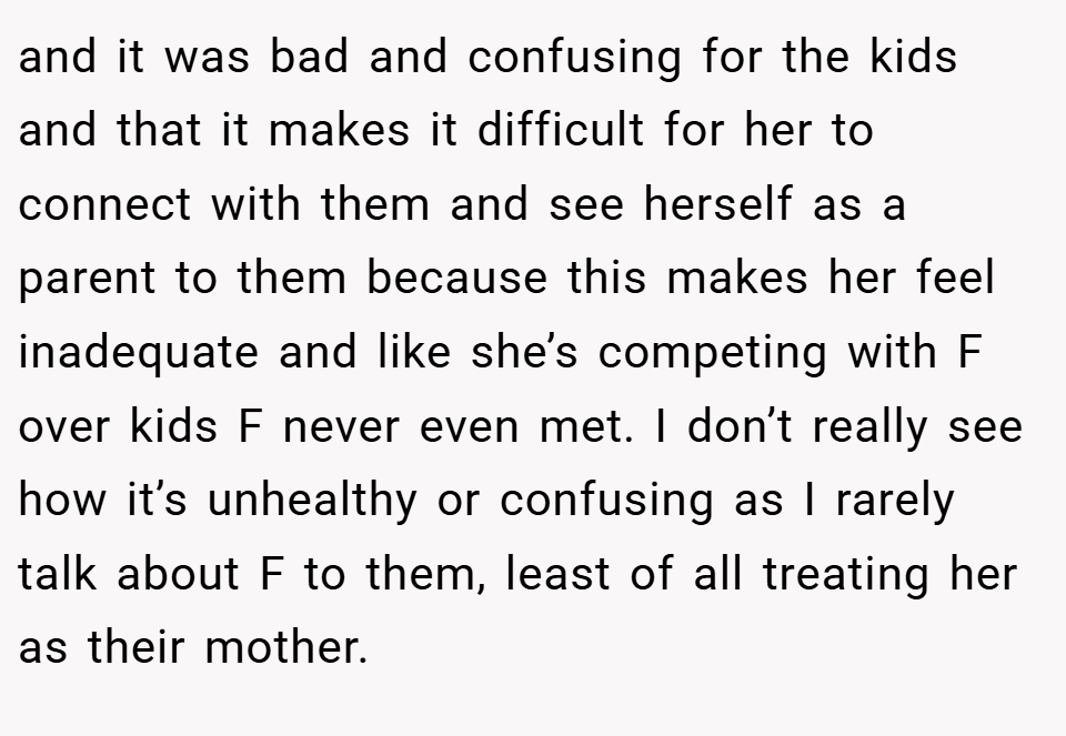 and it was bad and confusing for the kids and that it makes it difficult for her to connect with them and see herself as a parent to them because this makes her feel inadequate and like she’s competing with F over kids F never even met. I don’t really see how it’s unhealthy or confusing as I rarely talk about F to them, least of all treating her as their mother.