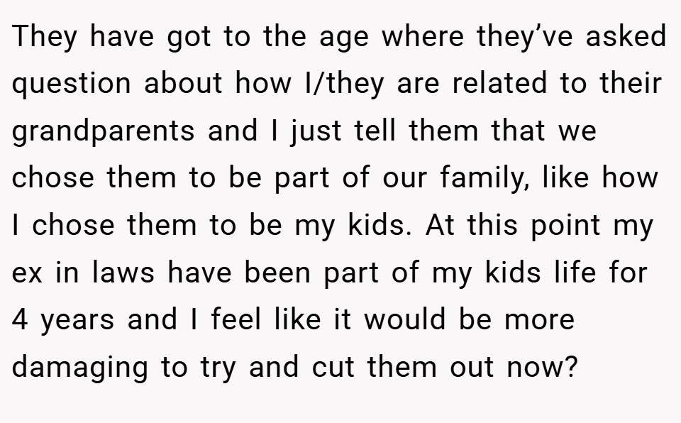 They have got to the age where they’ve asked question about how I/they are related to their grandparents and I just tell them that we chose them to be part of our family, like how I chose them to be my kids. At this point my ex in laws have been part of my kids life for 4 years and I feel like it would be more damaging to try and cut them out now?