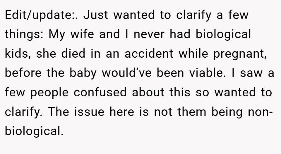 Edit/update:. Just wanted to clarify a few things: My wife and I never had biological kids, she died in an accident while pregnant, before the baby would’ve been viable. I saw a few people confused about this so wanted to clarify. The issue here is not them being non-biological.