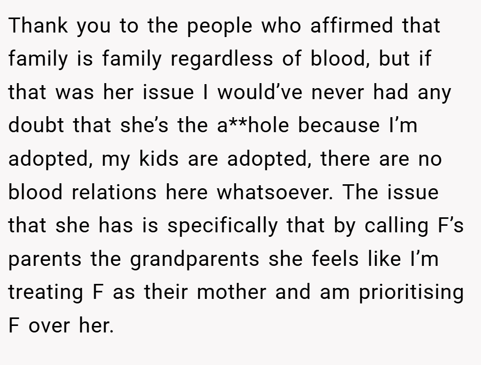 Thank you to the people who affirmed that family is family regardless of blood, but if that was her issue I would’ve never had any doubt that she’s the a**hole because I’m adopted, my kids are adopted, there are no blood relations here whatsoever. The issue that she has is specifically that by calling F’s parents the grandparents she feels like I’m treating F as their mother and am prioritising F over her.