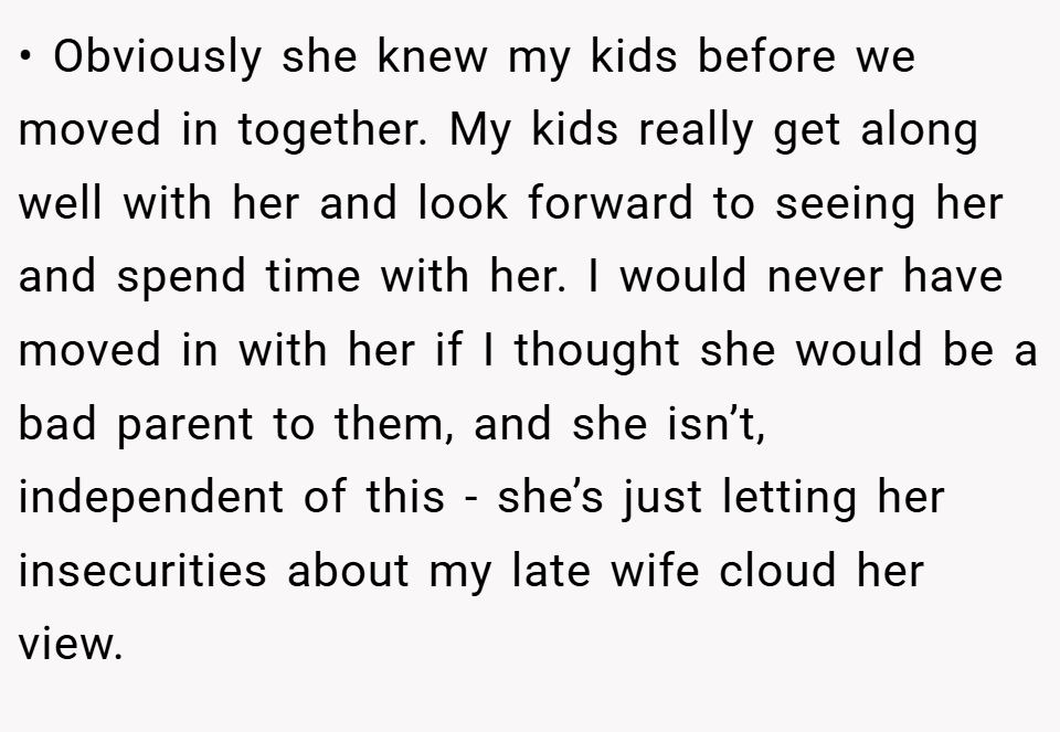 • Obviously she knew my kids before we moved in together. My kids really get along well with her and look forward to seeing her and spend time with her. I would never have moved in with her if I thought she would be a bad parent to them, and she isn’t, independent of this - she’s just letting her insecurities about my late wife cloud her view.