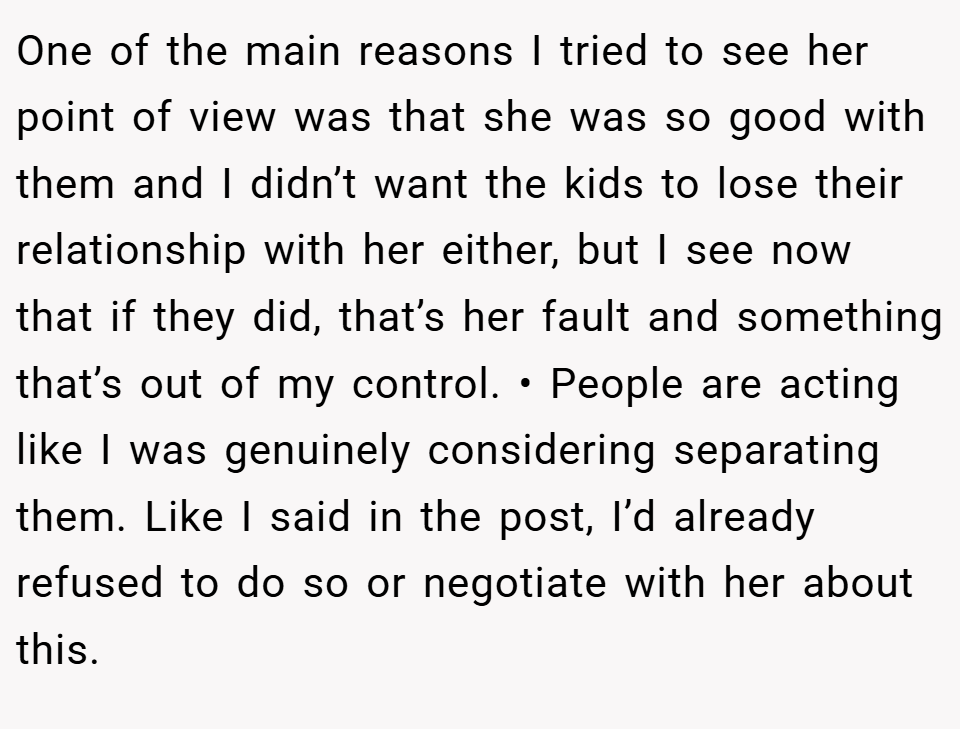 One of the main reasons I tried to see her point of view was that she was so good with them and I didn’t want the kids to lose their relationship with her either, but I see now that if they did, that’s her fault and something that’s out of my control. • People are acting like I was genuinely considering separating them. Like I said in the post, I’d already refused to do so or negotiate with her about this.