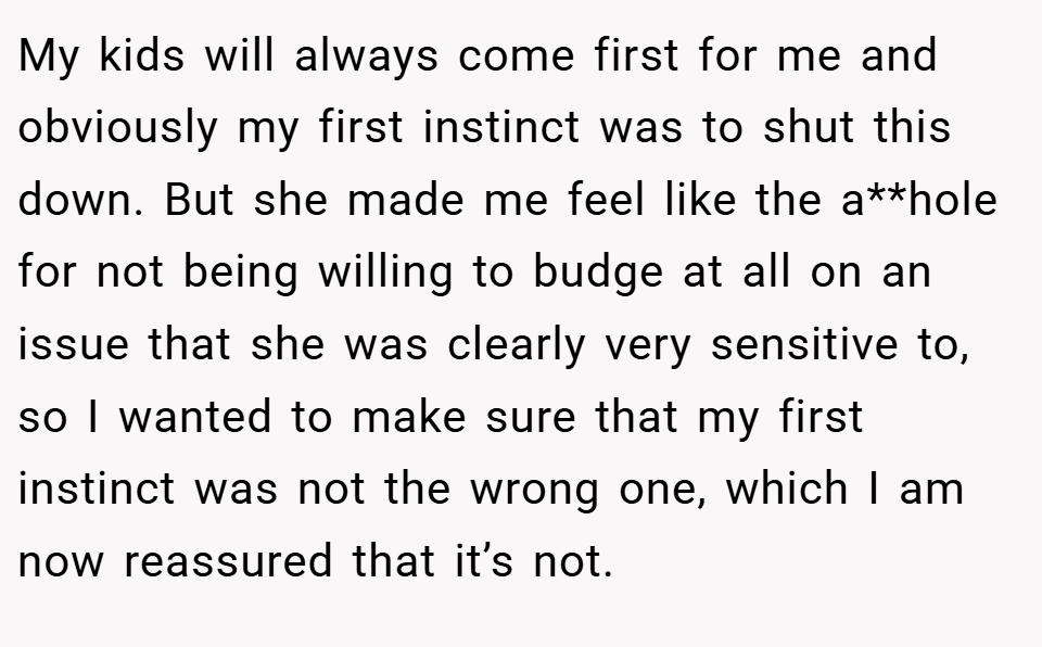 My kids will always come first for me and obviously my first instinct was to shut this down. But she made me feel like the a**hole for not being willing to budge at all on an issue that she was clearly very sensitive to, so I wanted to make sure that my first instinct was not the wrong one, which I am now reassured that it’s not.