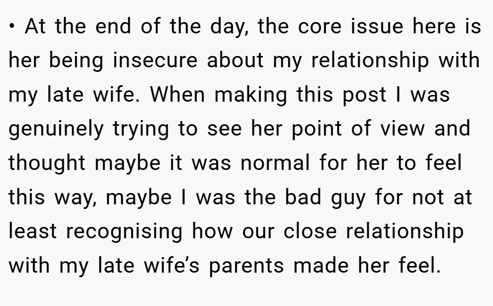 • At the end of the day, the core issue here is her being insecure about my relationship with my late wife. When making this post I was genuinely trying to see her point of view and thought maybe it was normal for her to feel this way, maybe I was the bad guy for not at least recognising how our close relationship with my late wife’s parents made her feel.