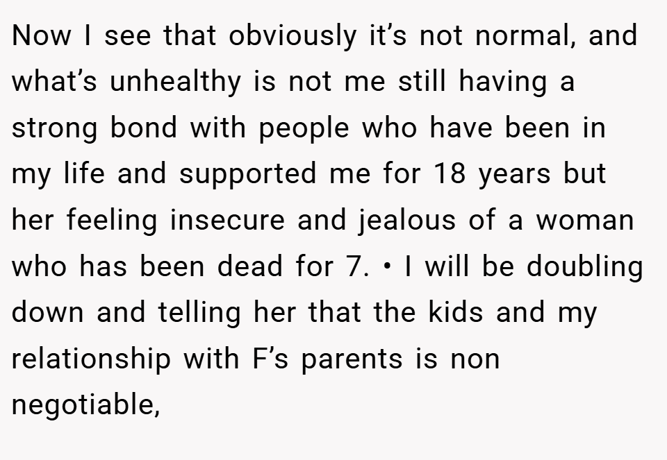 Now I see that obviously it’s not normal, and what’s unhealthy is not me still having a strong bond with people who have been in my life and supported me for 18 years but her feeling insecure and jealous of a woman who has been dead for 7. • I will be doubling down and telling her that the kids and my relationship with F’s parents is non negotiable,