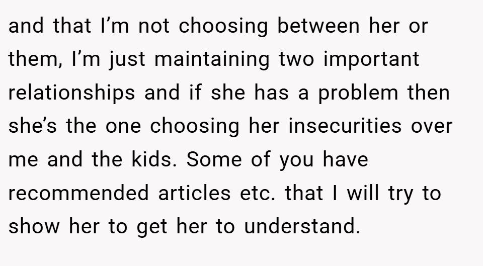 and that I’m not choosing between her or them, I’m just maintaining two important relationships and if she has a problem then she’s the one choosing her insecurities over me and the kids. Some of you have recommended articles etc. that I will try to show her to get her to understand.