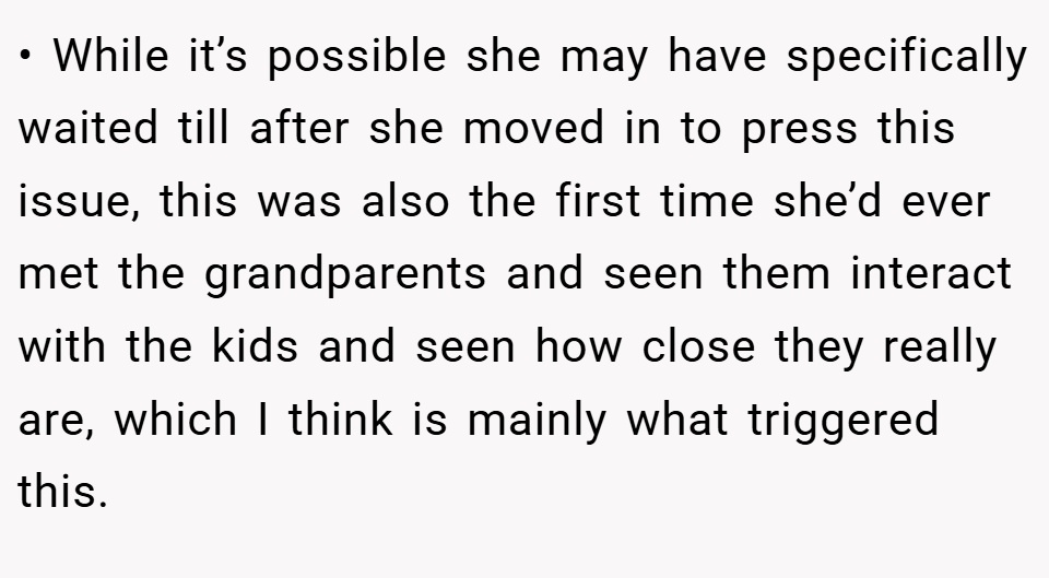 • While it’s possible she may have specifically waited till after she moved in to press this issue, this was also the first time she’d ever met the grandparents and seen them interact with the kids and seen how close they really are, which I think is mainly what triggered this.