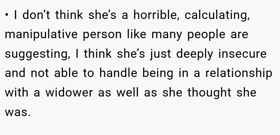 • I don’t think she’s a horrible, calculating, manipulative person like many people are suggesting, I think she’s just deeply insecure and not able to handle being in a relationship with a widower as well as she thought she was.