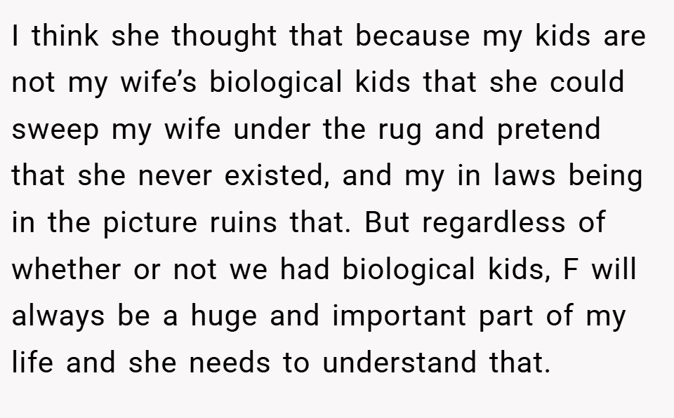 I think she thought that because my kids are not my wife’s biological kids that she could sweep my wife under the rug and pretend that she never existed, and my in laws being in the picture ruins that. But regardless of whether or not we had biological kids, F will always be a huge and important part of my life and she needs to understand that.