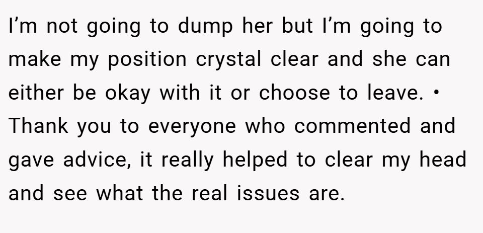 I’m not going to dump her but I’m going to make my position crystal clear and she can either be okay with it or choose to leave. • Thank you to everyone who commented and gave advice, it really helped to clear my head and see what the real issues are.
