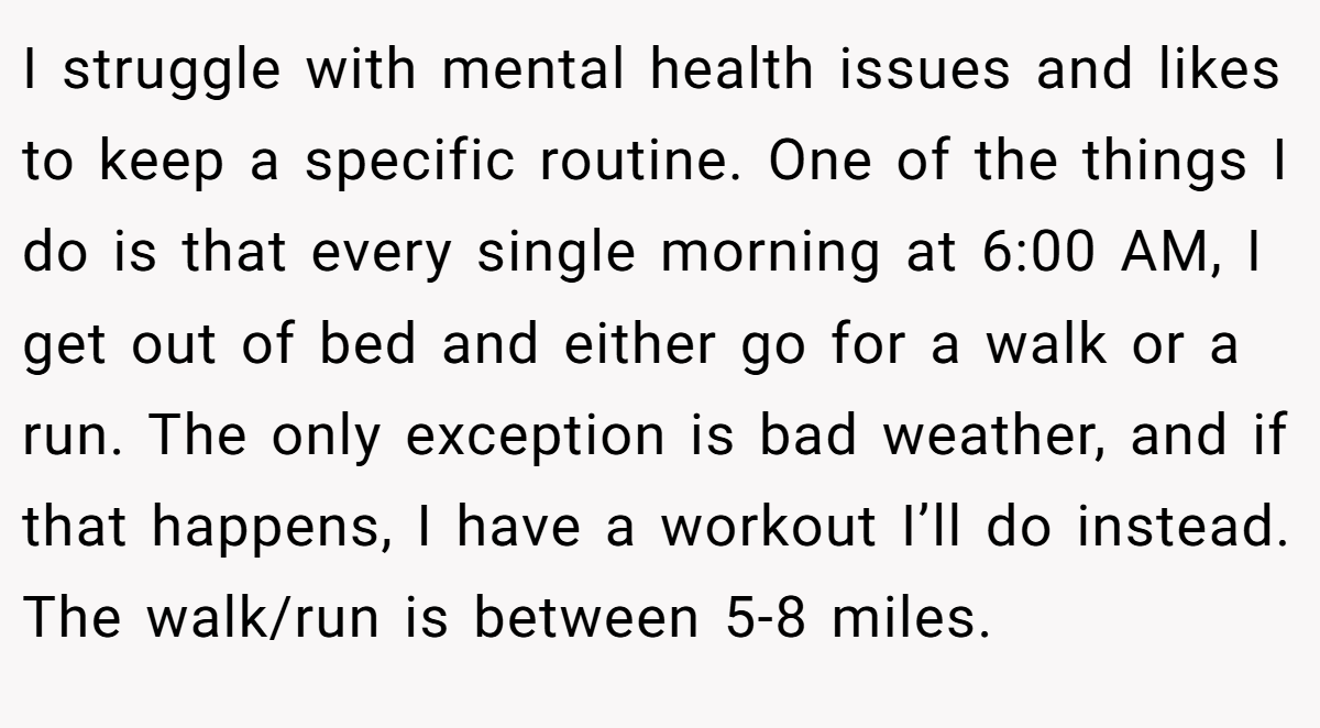 I struggle with mental health issues and likes to keep a specific routine. One of the things I do is that every single morning at 6:00 AM, I get out of bed and either go for a walk or a run. The only exception is bad weather, and if that happens, I have a workout I’ll do instead. The walk/run is between 5-8 miles.