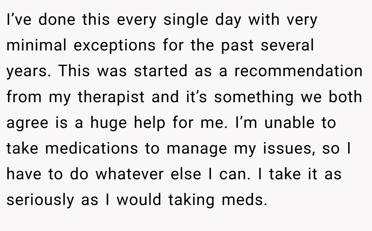 I’ve done this every single day with very minimal exceptions for the past several years. This was started as a recommendation from my therapist and it’s something we both agree is a huge help for me. I’m unable to take medications to manage my issues, so I have to do whatever else I can. I take it as seriously as I would taking meds.