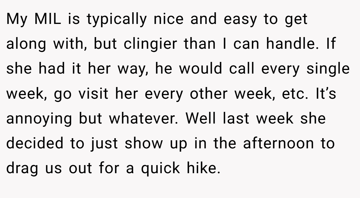 My MIL is typically nice and easy to get along with, but clingier than I can handle. If she had it her way, he would call every single week, go visit her every other week, etc. It’s annoying but whatever. Well last week she decided to just show up in the afternoon to drag us out for a quick hike.