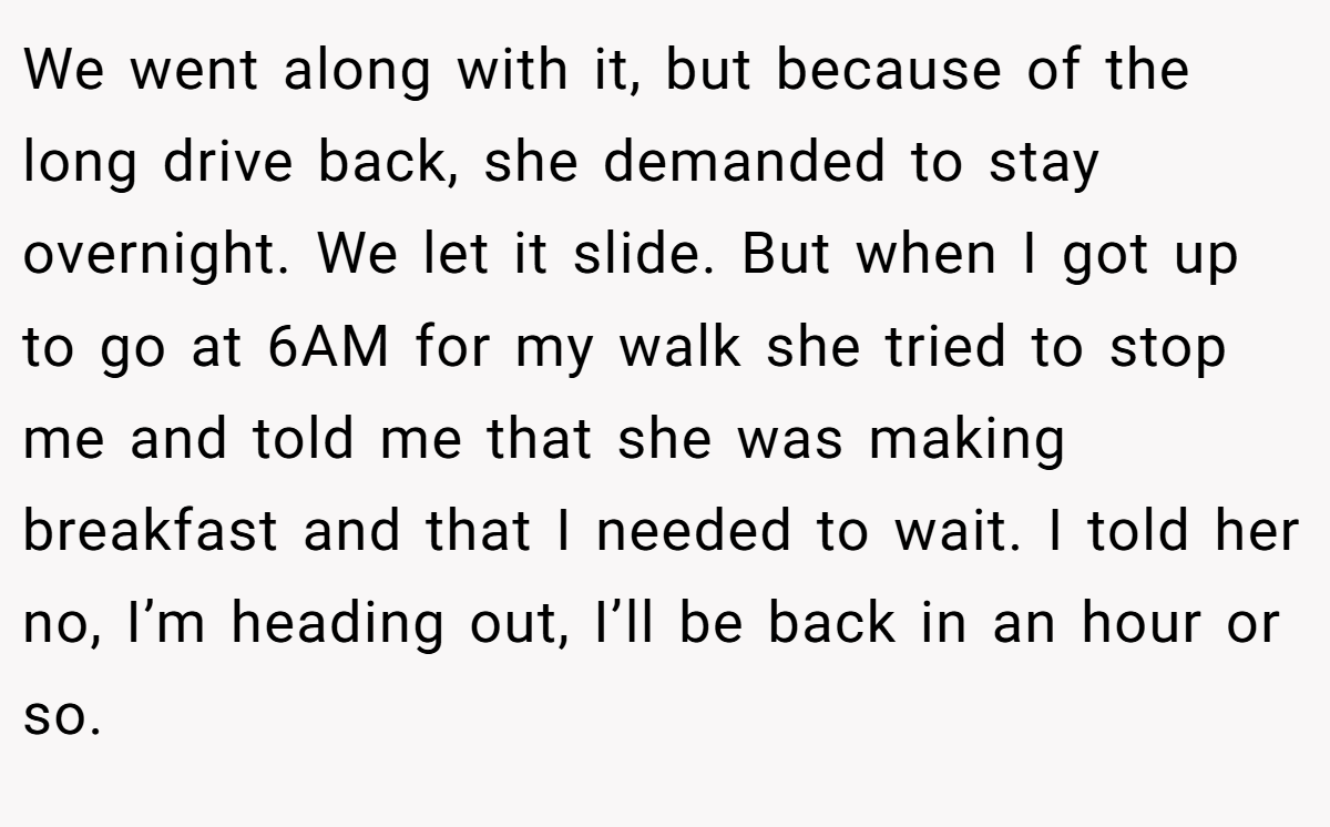 We went along with it, but because of the long drive back, she demanded to stay overnight. We let it slide. But when I got up to go at 6AM for my walk she tried to stop me and told me that she was making breakfast and that I needed to wait. I told her no, I’m heading out, I’ll be back in an hour or so.