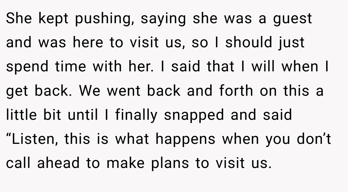 She kept pushing, saying she was a guest and was here to visit us, so I should just spend time with her. I said that I will when I get back. We went back and forth on this a little bit until I finally snapped and said “Listen, this is what happens when you don’t call ahead to make plans to visit us.