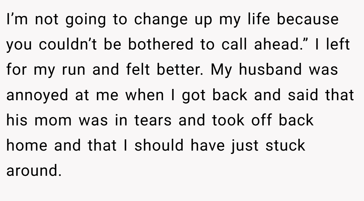 I’m not going to change up my life because you couldn’t be bothered to call ahead.” I left for my run and felt better. My husband was annoyed at me when I got back and said that his mom was in tears and took off back home and that I should have just stuck around.