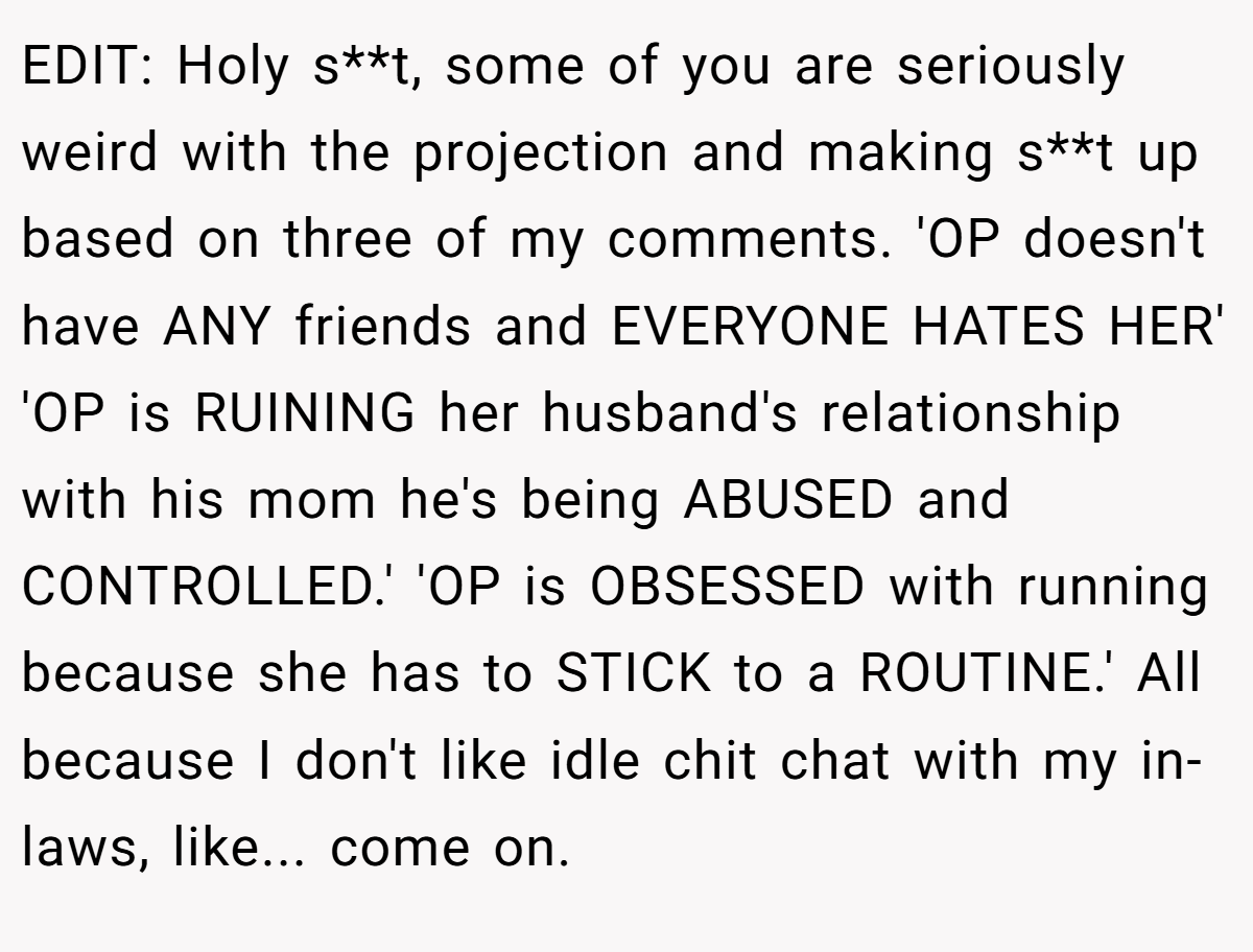 EDIT: Holy s**t, some of you are seriously weird with the projection and making s**t up based on three of my comments. 'OP doesn't have ANY friends and EVERYONE HATES HER' 'OP is RUINING her husband's relationship with his mom he's being ABUSED and CONTROLLED.' 'OP is OBSESSED with running because she has to STICK to a ROUTINE.' All because I don't like idle chit chat with my in-laws, like... come on.