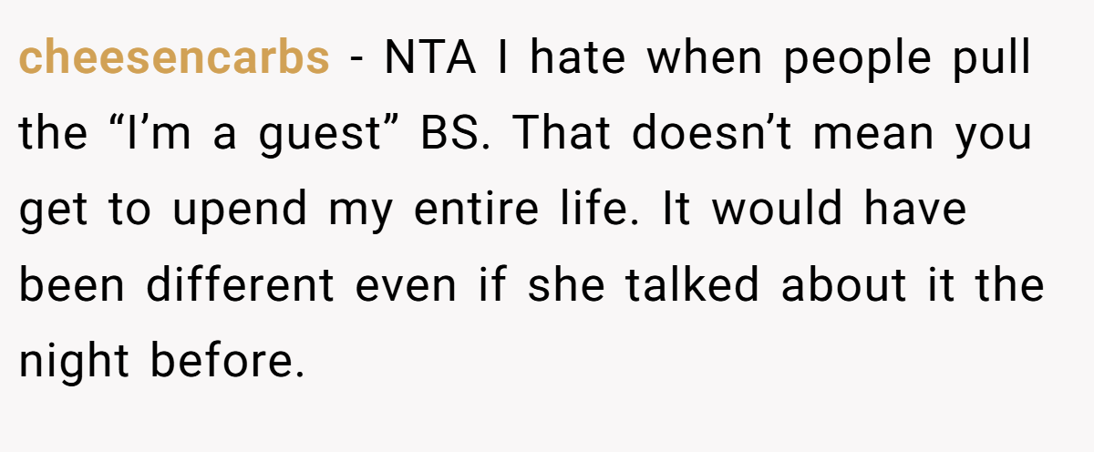 cheesencarbs − NTA I hate when people pull the “I’m a guest” BS. That doesn’t mean you get to upend my entire life. It would have been different even if she talked about it the night before.