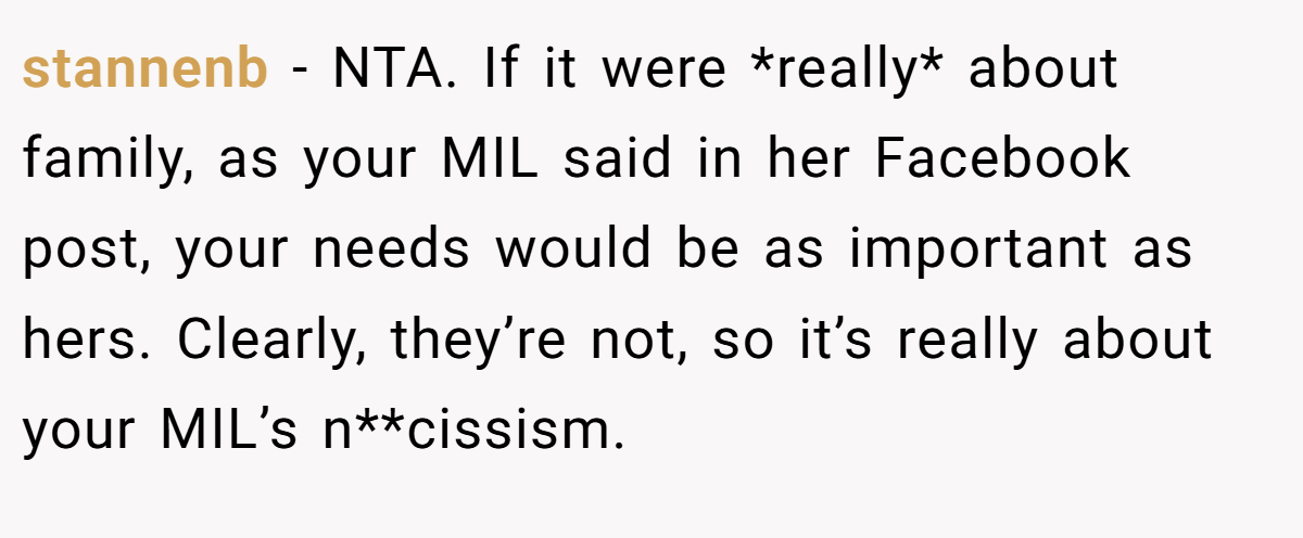 stannenb − NTA. If it were *really* about family, as your MIL said in her Facebook post, your needs would be as important as hers. Clearly, they’re not, so it’s really about your MIL’s n**cissism.